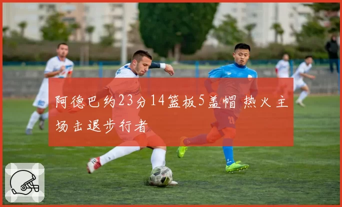 阿德巴约23分14篮板5盖帽 热火主场击退步行者