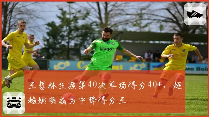 王哲林生涯第40次单场得分40+,超越姚明成为中锋得分王