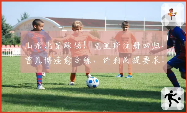 山东北京踩场！克里斯注册回归，曾凡博痊愈合练，许利民提要求！