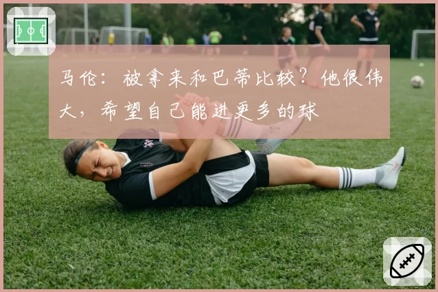 马伦:被拿来和巴蒂比较?他很伟大,希望自己能进更多的球