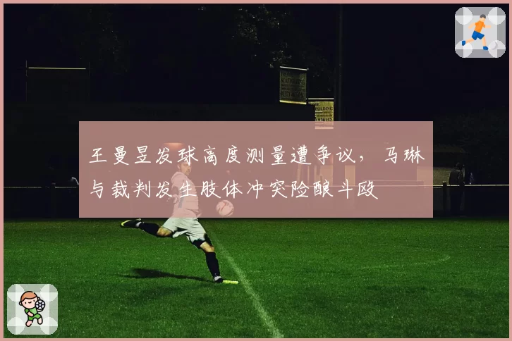 王曼昱发球高度测量遭争议,马琳与裁判发生肢体冲突险酿斗殴