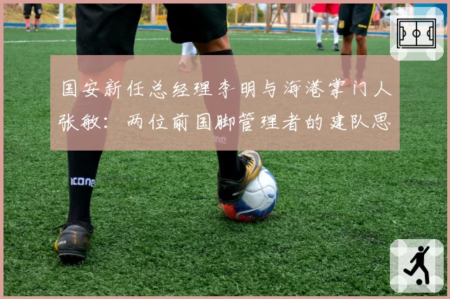 国安新任总经理李明与海港掌门人张敏：两位前国脚管理者的建队思路异同