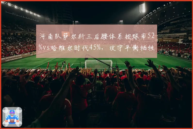 河南队萨尔科三后腰体系控球率52%vs哈维尔时代45%,攻守平衡牺牲了反击锐度