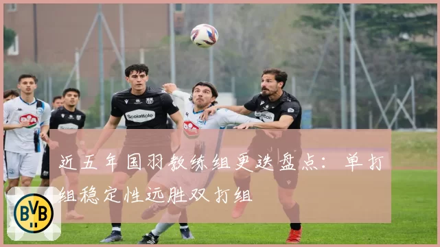 近五年国羽教练组更迭盘点：单打组稳定性远胜双打组