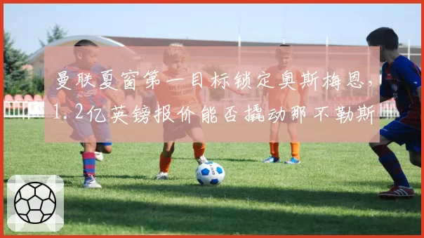 曼联夏窗第一目标锁定奥斯梅恩,1.2亿英镑报价能否撬动那不勒斯