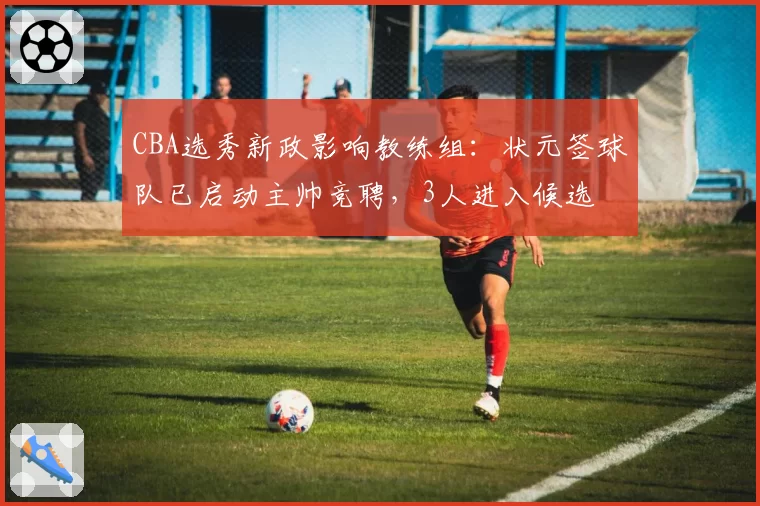 CBA选秀新政影响教练组:状元签球队已启动主帅竞聘,3人进入候选