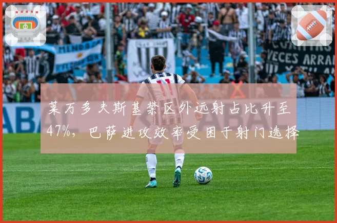莱万多夫斯基禁区外远射占比升至47%，巴萨进攻效率受困于射门选择