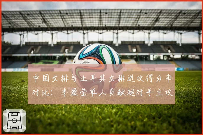 中国女排与土耳其女排进攻得分率对比：李盈莹单人贡献超对手主攻组合