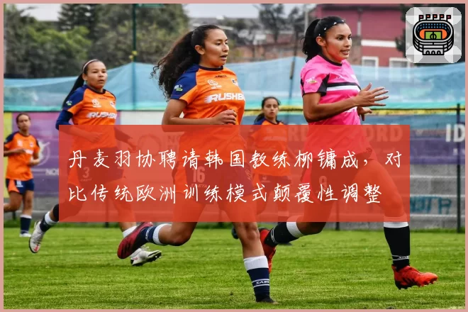 丹麦羽协聘请韩国教练柳镛成，对比传统欧洲训练模式颠覆性调整