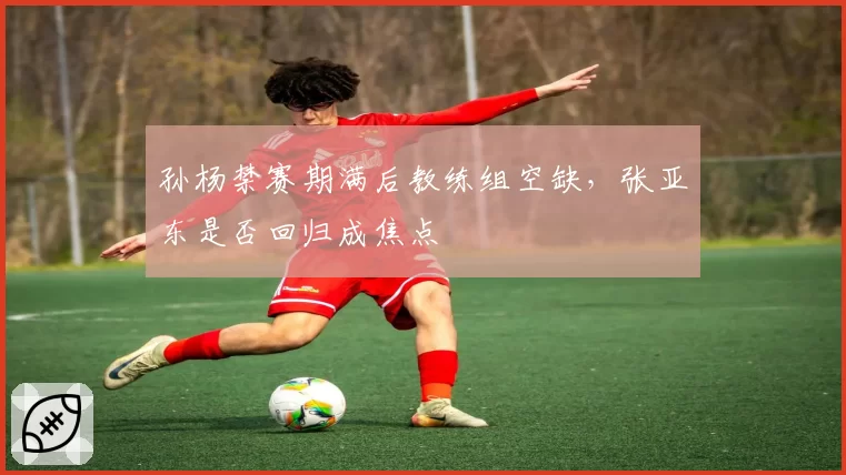 孙杨禁赛期满后教练组空缺，张亚东是否回归成焦点