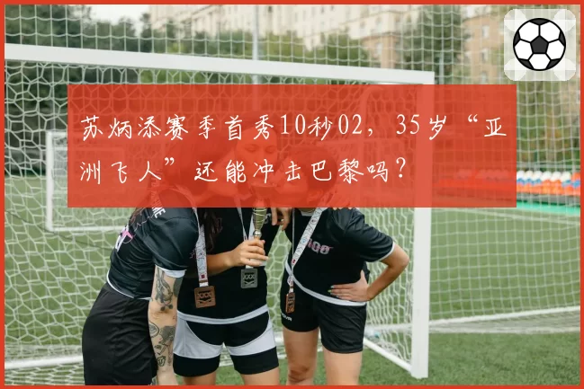 苏炳添赛季首秀10秒02,35岁“亚洲飞人”还能冲击巴黎吗?