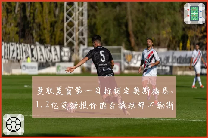 曼联夏窗第一目标锁定奥斯梅恩,1.2亿英镑报价能否撬动那不勒斯