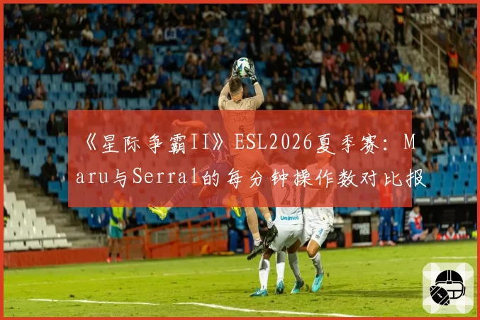 《星际争霸II》ESL2026夏季赛：Maru与Serral的每分钟操作数对比报告