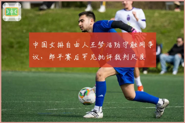 中国女排自由人王梦洁防守触网争议，郎平赛后罕见批评裁判尺度