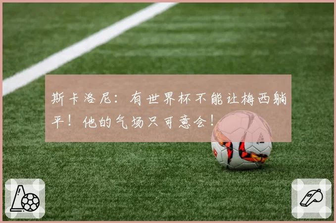 斯卡洛尼：有世界杯不能让梅西躺平！他的气场只可意会！