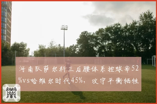 河南队萨尔科三后腰体系控球率52%vs哈维尔时代45%,攻守平衡牺牲了反击锐度