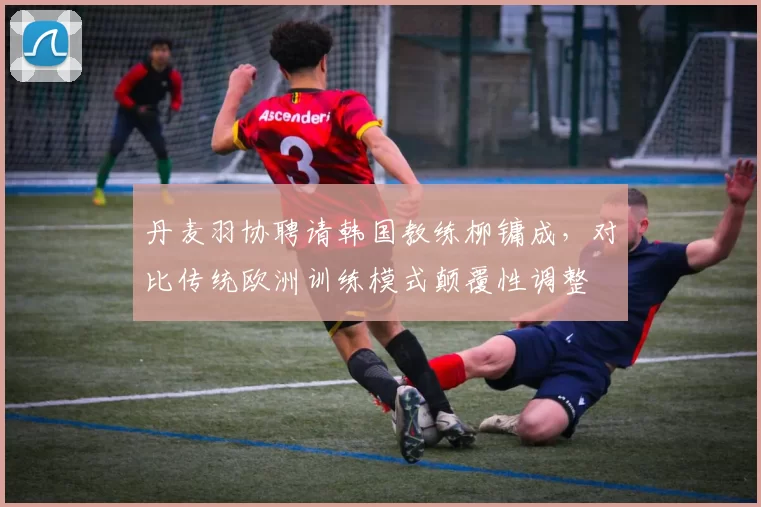 丹麦羽协聘请韩国教练柳镛成，对比传统欧洲训练模式颠覆性调整