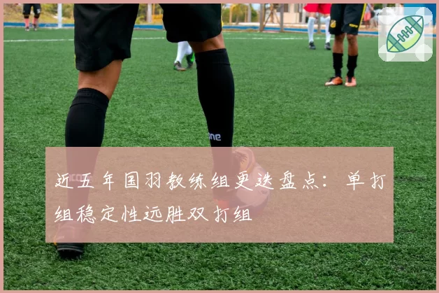 近五年国羽教练组更迭盘点：单打组稳定性远胜双打组