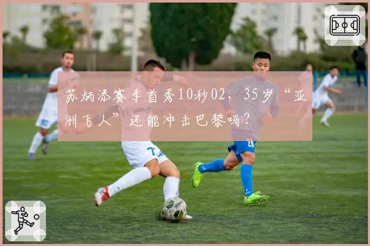 苏炳添赛季首秀10秒02，35岁“亚洲飞人”还能冲击巴黎吗？