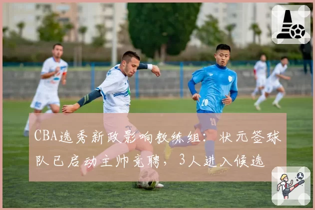 CBA选秀新政影响教练组：状元签球队已启动主帅竞聘，3人进入候选