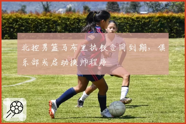北控男篮马布里执教合同到期,俱乐部或启动换帅程序