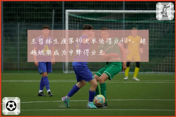 王哲林生涯第40次单场得分40+,超越姚明成为中锋得分王
