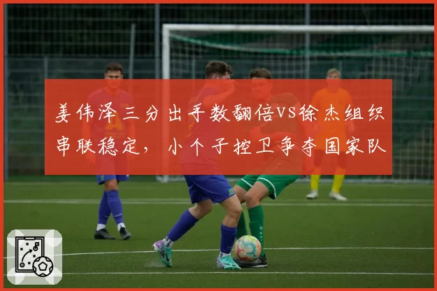姜伟泽三分出手数翻倍vs徐杰组织串联稳定，小个子控卫争夺国家队名额
