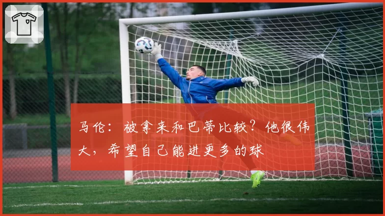 马伦：被拿来和巴蒂比较？他很伟大，希望自己能进更多的球