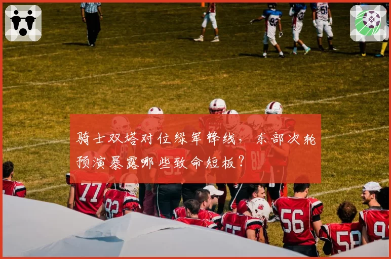 骑士双塔对位绿军锋线，东部次轮预演暴露哪些致命短板？