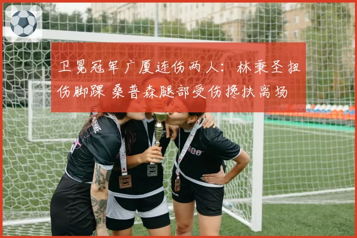 卫冕冠军广厦连伤两人:林秉圣扭伤脚踝 桑普森腿部受伤搀扶离场