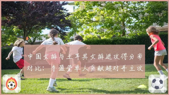 中国女排与土耳其女排进攻得分率对比：李盈莹单人贡献超对手主攻组合