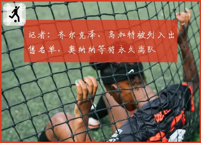 记者:齐尔克泽、乌加特被列入出售名单,奥纳纳等将永久离队