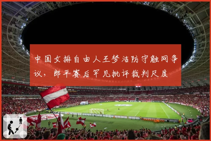 中国女排自由人王梦洁防守触网争议，郎平赛后罕见批评裁判尺度