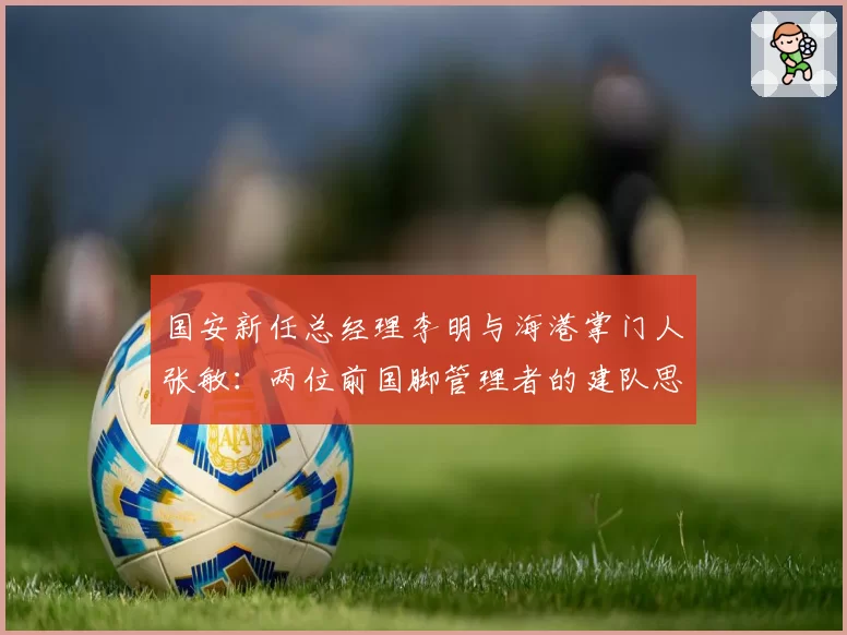 国安新任总经理李明与海港掌门人张敏:两位前国脚管理者的建队思路异同