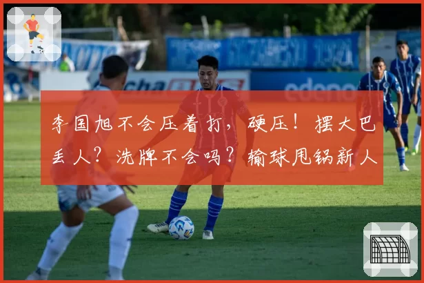 李国旭不会压着打，硬压！摆大巴丢人？洗牌不会吗？输球甩锅新人